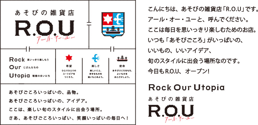 こんにちは､あそびの雑貨店「R.O.U」です｡アール・オー・ユーと、読んでください。ココは毎日を思いっきり楽しむためのお店。いつも「あそびごころ」がいっぱいの、いいもの、いいアイデア、旬のスタイルに出会う場所なのです。今日もR.O.U、オープン！Rock Our Utopia あそびの雑貨店 R.O.U アール・オー・ユー