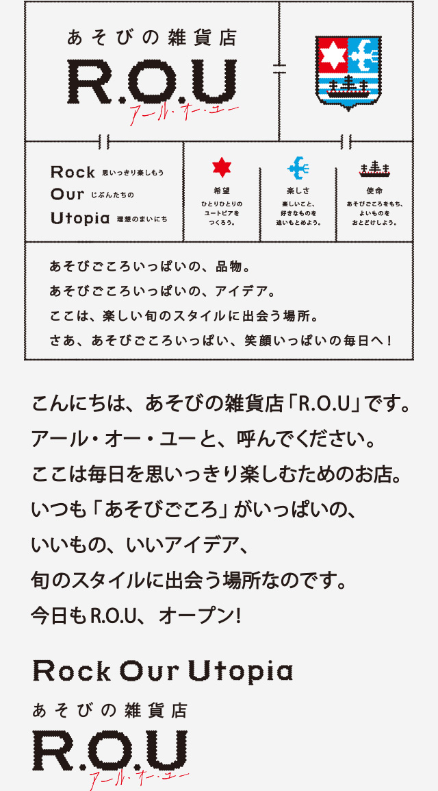 こんにちは､あそびの雑貨店「R.O.U」です｡アール・オー・ユーと、読んでください。ココは毎日を思いっきり楽しむためのお店。いつも「あそびごころ」がいっぱいの、いいもの、いいアイデア、旬のスタイルに出会う場所なのです。今日もR.O.U、オープン！Rock Our Utopia あそびの雑貨店 R.O.U アール・オー・ユー